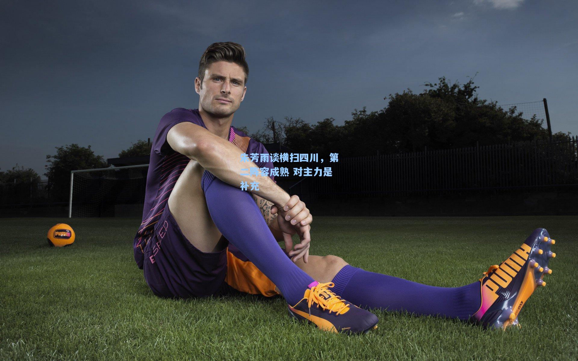 朱芳雨谈横扫四川，第二阵容成熟 对主力是补充