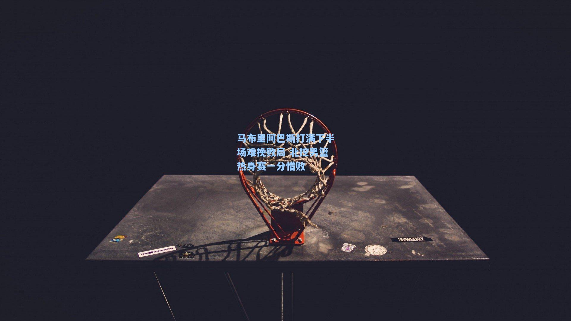 马布里阿巴斯打满下半场难挽败局 北控男篮热身赛一分惜败