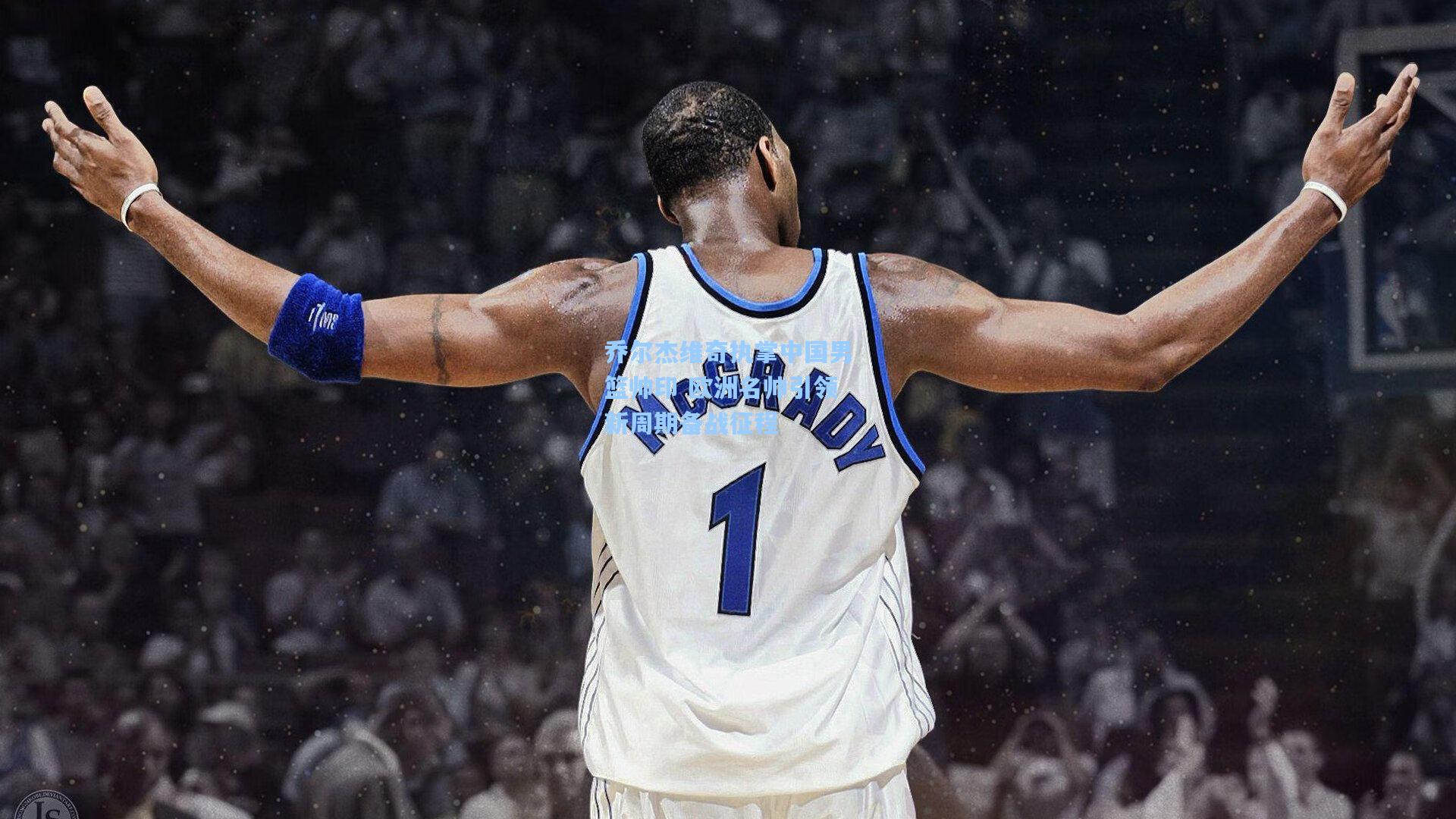 开云官网-乔尔杰维奇执掌中国男篮帅印 欧洲名帅引领新周期备战征程